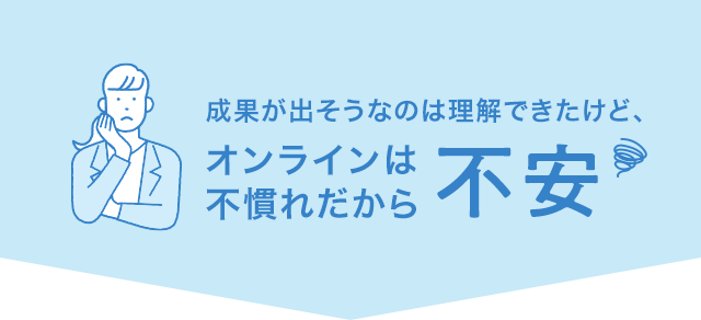 成果が出そうなのは理解できたけど、オンラインは不慣れだから不安